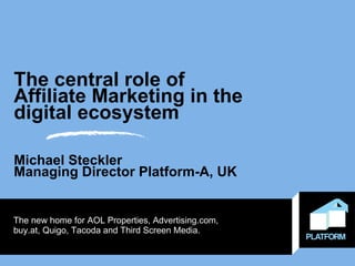 The central role of  Affiliate Marketing in the digital ecosystem Michael Steckler Managing Director Platform-A, UK The new home for AOL Properties, Advertising.com,  buy.at, Quigo, Tacoda and Third Screen Media. 