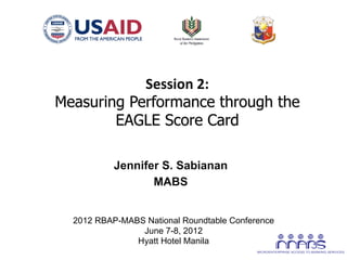 Session	
  2:	
  
       Measuring Performance through the
               EAGLE Score Card	
  

                  Jennifer S. Sabianan
                         MABS
                            	
  
         2012 RBAP-MABS National Roundtable Conference
                       June 7-8, 2012
                      Hyatt Hotel Manila
	
  
 