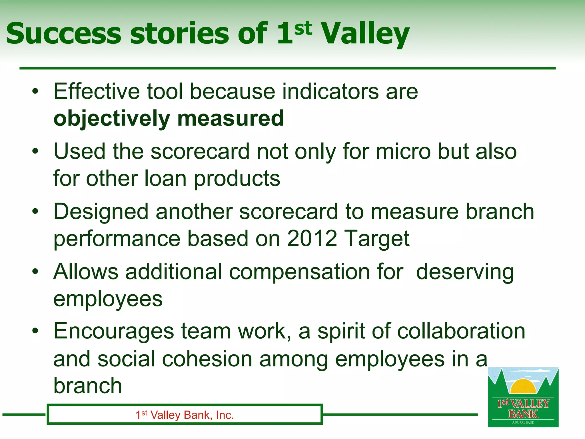 Success stories of 1st Valley
 •  Effective tool because indicators are
    objectively measured
 •  Used the scorecard not only for micro but also
    for other loan products
 •  Designed another scorecard to measure branch
    performance based on 2012 Target
 •  Allows additional compensation for deserving
    employees
 •  Encourages team work, a spirit of collaboration
    and social cohesion among employees in a
    branch
           1st Valley Bank, Inc.
 