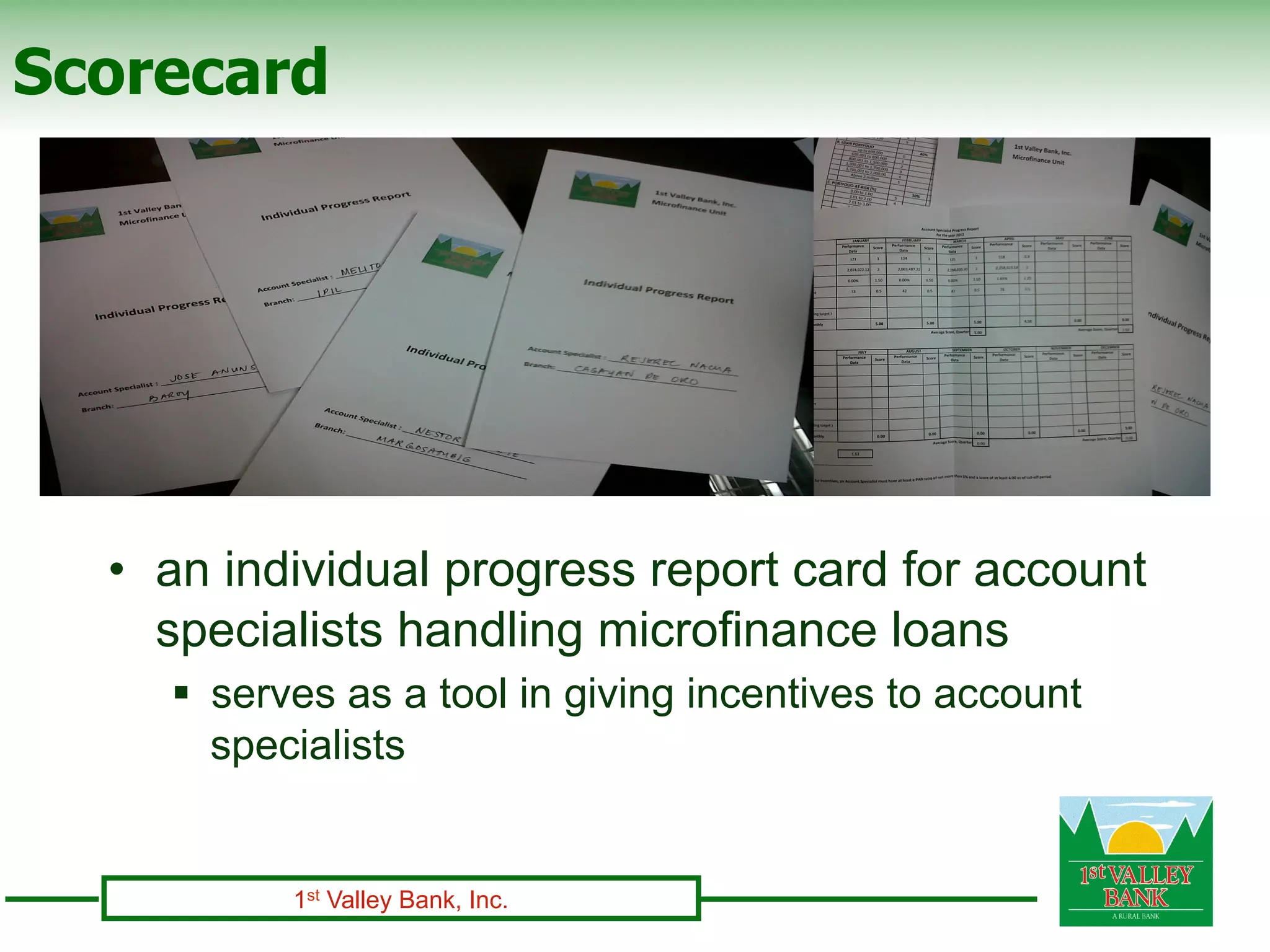 Scorecard




  •  an individual progress report card for account
     specialists handling microfinance loans
    §  serves as a tool in giving incentives to account
        specialists


          1st Valley Bank, Inc.
 