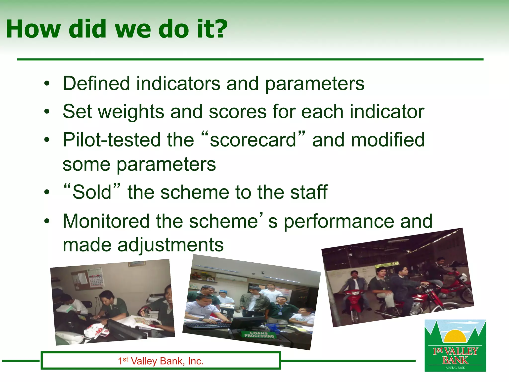 How did we do it?

  •  Defined indicators and parameters
  •  Set weights and scores for each indicator
  •  Pilot-tested the “scorecard” and modified
     some parameters
  •  “Sold” the scheme to the staff
  •  Monitored the scheme’s performance and
     made adjustments




          1st Valley Bank, Inc.
 