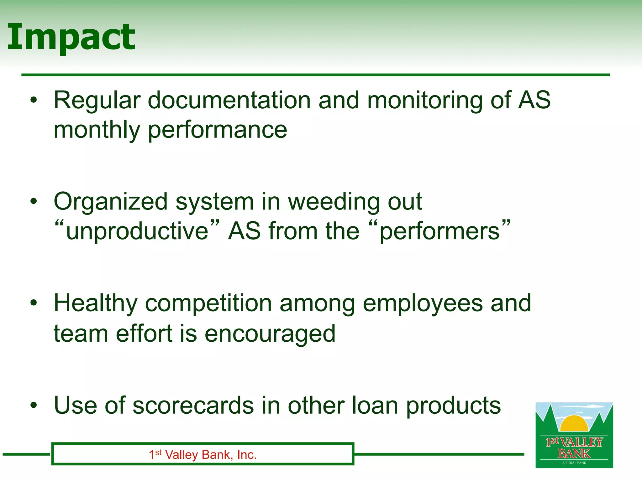 Impact
 •  Regular documentation and monitoring of AS
    monthly performance

 •  Organized system in weeding out
    “unproductive” AS from the “performers”

 •  Healthy competition among employees and
    team effort is encouraged

 •  Use of scorecards in other loan products
           1st Valley Bank, Inc.
 