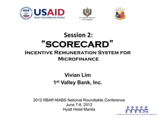 Session	
  2:
                                    	
  
            “SCORECARD”
       Incentive Remuneration System for
                  Microfinance


                       Vivian Lim
                  1st Valley Bank, Inc.
                             	
  
         2012 RBAP-MABS National Roundtable Conference
                       June 7-8, 2012
                      Hyatt Hotel Manila
	
  
 