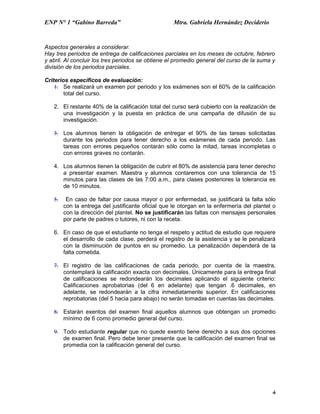 ENP N° 1 “Gabino Barreda”                           Mtra. Gabriela Hernández Deciderio


Aspectos generales a considerar.
Hay tres periodos de entrega de calificaciones parciales en los meses de octubre, febrero
y abril. Al concluir los tres periodos se obtiene el promedio general del curso de la suma y
división de los periodos parciales.

Criterios específicos de evaluación:
    1. Se realizará un examen por periodo y los exámenes son el 60% de la calificación
        total del curso.

   2. El restante 40% de la calificación total del curso será cubierto con la realización de
      una investigación y la puesta en práctica de una campaña de difusión de su
      investigación.

   3. Los alumnos tienen la obligación de entregar el 90% de las tareas solicitadas
      durante los periodos para tener derecho a los exámenes de cada periodo. Las
      tareas con errores pequeños contarán sólo como la mitad, tareas incompletas o
      con errores graves no contarán.

   4. Los alumnos tienen la obligación de cubrir el 80% de asistencia para tener derecho
      a presentar examen. Maestra y alumnos contaremos con una tolerancia de 15
      minutos para las clases de las 7:00 a.m., para clases posteriores la tolerancia es
      de 10 minutos.

   5.    En caso de faltar por causa mayor o por enfermedad, se justificará la falta sólo
        con la entrega del justificante oficial que le otorgan en la enfermería del plantel o
        con la dirección del plantel. No se justificarán las faltas con mensajes personales
        por parte de padres o tutores, ni con la receta.

   6. En caso de que el estudiante no tenga el respeto y actitud de estudio que requiere
      el desarrollo de cada clase, perderá el registro de la asistencia y se le penalizará
      con la disminución de puntos en su promedio. La penalización dependerá de la
      falta cometida.

   7. El registro de las calificaciones de cada periodo, por cuenta de la maestra,
      contemplará la calificación exacta con decimales. Únicamente para la entrega final
      de calificaciones se redondearán los decimales aplicando el siguiente criterio:
      Calificaciones aprobatorias (del 6 en adelante) que tengan .6 decimales, en
      adelante, se redondearán a la cifra inmediatamente superior. En calificaciones
      reprobatorias (del 5 hacia para abajo) no serán tomadas en cuentas las decimales.

   8. Estarán exentos del examen final aquellos alumnos que obtengan un promedio
      mínimo de 6 como promedio general del curso.

   9. Todo estudiante regular que no quede exento tiene derecho a sus dos opciones
      de examen final. Pero debe tener presente que la calificación del examen final se
      promedia con la calificación general del curso.




                                                                                           4
 