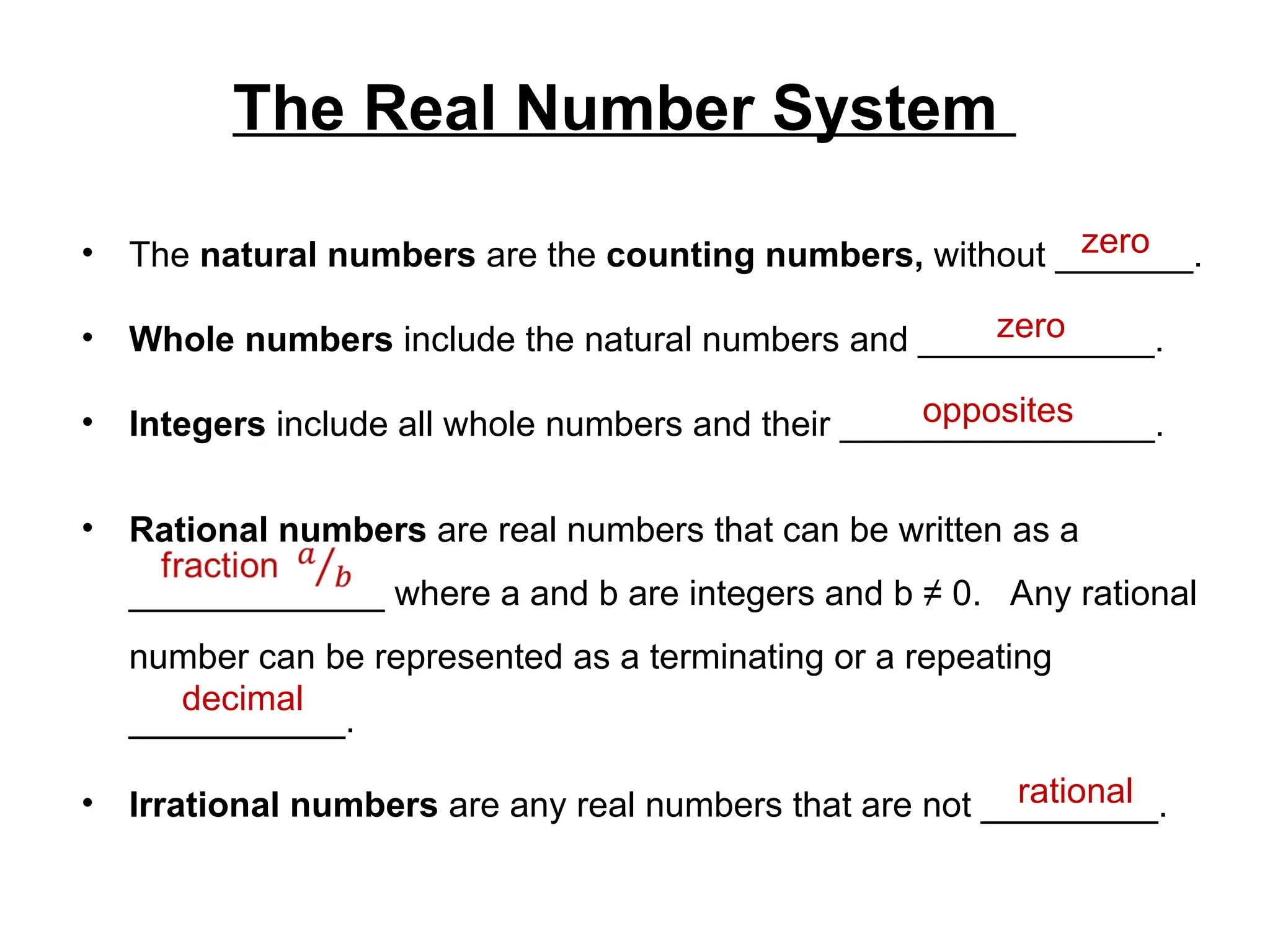 The Real Number System
• The natural numbers are the counting numbers, without _______.
• Whole numbers include the natural numbers and ____________.
• Integers include all whole numbers and their ________________.
• Rational numbers are real numbers that can be written as a
_____________ where a and b are integers and b ≠ 0. Any rational
number can be represented as a terminating or a repeating
___________.
• Irrational numbers are any real numbers that are not _________.
zero
zero
opposites
decimal
rational
 
