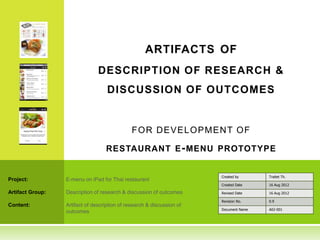 ARTIFACTS OF
                                DESCRIPTION OF RESEARCH &
                                    DISCUSSION OF OUTCOMES


                                               F O R D EVEL O PM EN T O F

                                   RESTAURANT E - MENU PROTOTYPE


                                                                        Created by      Traitet Th.
Project:          E-menu on iPad for Thai restaurant
                                                                        Created Date    16 Aug 2012

Artifact Group:   Description of research & discussion of outcomes      Revised Date    16 Aug 2012

                                                                        Revision No.    0.9
Content:          Artifact of description of research & discussion of
                                                                        Document Name   A02-001
                  outcomes
 