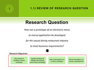 3                        1 .1 ) R EVIEW OF R ESEA R C H QU ESTION




                     Research Question
                 How can a prototype of an electronic menu

                       (e-menu) application be developed

                     for the casual dining restaurant industry

                         to meet business requirements?

Research Objectives

     Key Issues to        System Analysis &
                                                User’s perceptions on   Recommendation on
    develop e-menu        Design Documents
                                                 e-menu prototype       e-menu development
       prototype         and e-menu prototype
 