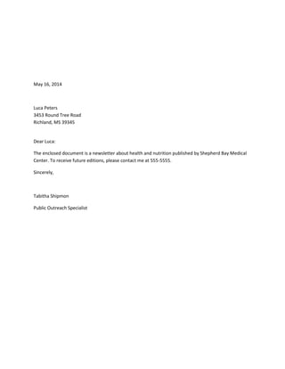 May 16, 2014
Luca Peters
3453 Round Tree Road
Richland, MS 39345
Dear Luca:
The enclosed document is a newsletter about health and nutrition published by Shepherd Bay Medical
Center. To receive future editions, please contact me at 555-5555.
Sincerely,
Tabitha Shipmon
Public Outreach Specialist
 