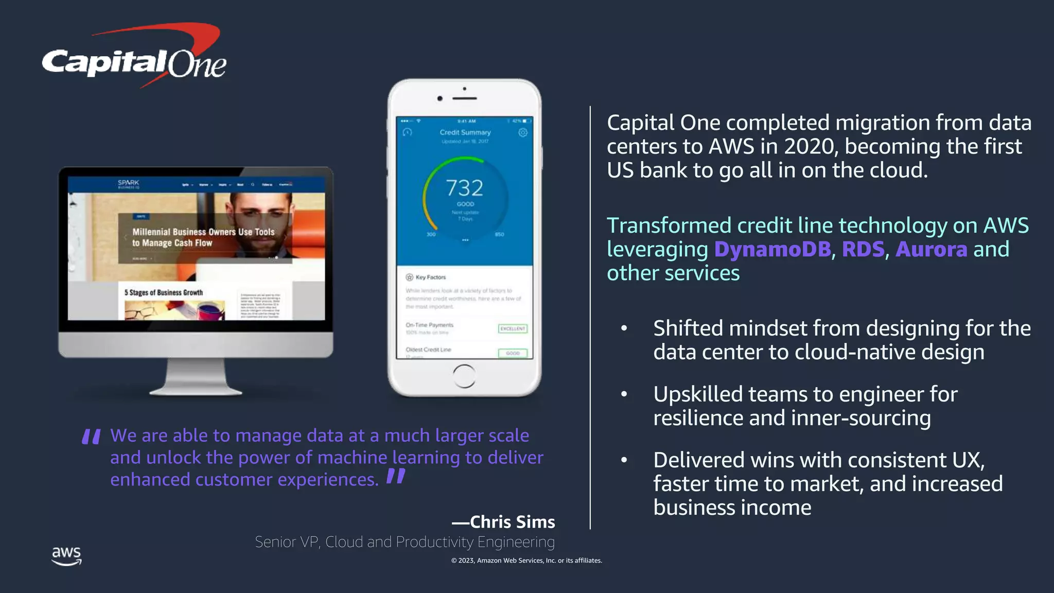 © 2023, Amazon Web Services, Inc. or its affiliates.
Capital One completed migration from data
centers to AWS in 2020, becoming the first
US bank to go all in on the cloud.
Transformed credit line technology on AWS
leveraging DynamoDB, RDS, Aurora and
other services
• Shifted mindset from designing for the
data center to cloud‐native design
• Upskilled teams to engineer for
resilience and inner-sourcing
• Delivered wins with consistent UX,
faster time to market, and increased
business income
We are able to manage data at a much larger scale
and unlock the power of machine learning to deliver
enhanced customer experiences.
—Chris Sims
Senior VP, Cloud and Productivity Engineering
“ “
 