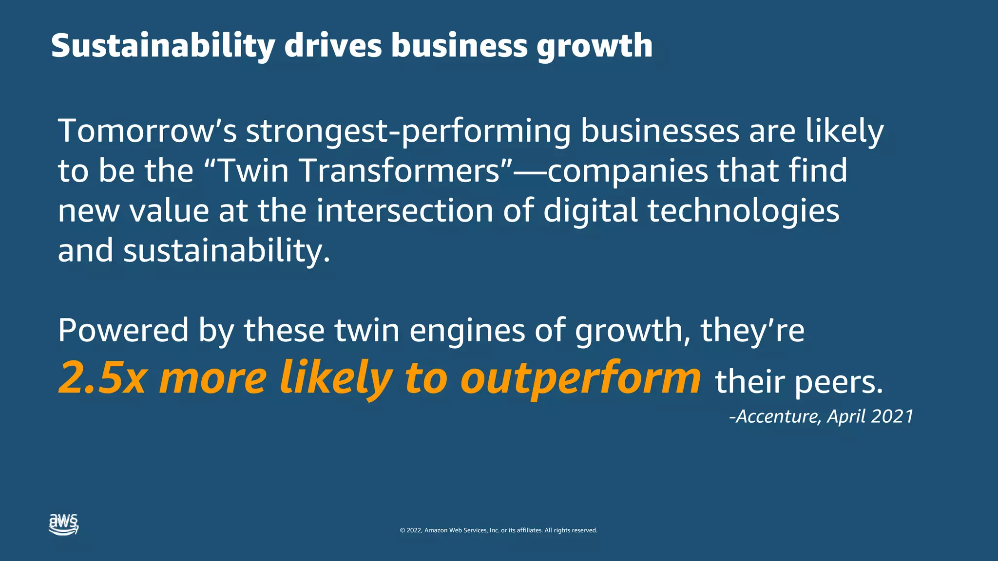 © 2022, Amazon Web Services, Inc. or its affiliates. All rights reserved.
Sustainability drives business growth
Tomorrow’s strongest-performing businesses are likely
to be the “Twin Transformers”—companies that find
new value at the intersection of digital technologies
and sustainability.
Powered by these twin engines of growth, they’re
2.5x more likely to outperform their peers.
-Accenture, April 2021
 