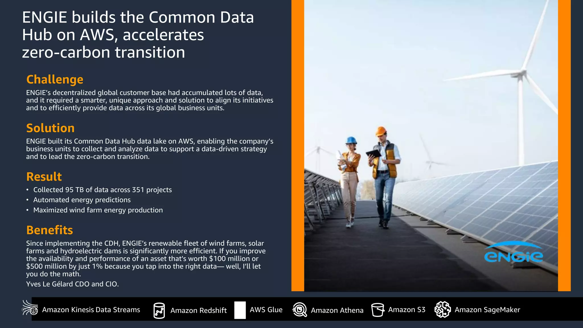 © 2021, Amazon Web Services, Inc. or its Affiliates.
ENGIE builds the Common Data
Hub on AWS, accelerates
zero-carbon transition
Challenge
ENGIE’s decentralized global customer base had accumulated lots of data,
and it required a smarter, unique approach and solution to align its initiatives
and to efficiently provide data across its global business units.
Solution
ENGIE built its Common Data Hub data lake on AWS, enabling the company’s
business units to collect and analyze data to support a data-driven strategy
and to lead the zero-carbon transition.
Result
• Collected 95 TB of data across 351 projects
• Automated energy predictions
• Maximized wind farm energy production
Benefits
Since implementing the CDH, ENGIE’s renewable fleet of wind farms, solar
farms and hydroelectric dams is significantly more efficient. If you improve
the availability and performance of an asset that's worth $100 million or
$500 million by just 1% because you tap into the right data— well, I’ll let
you do the math.
Yves Le Gélard CDO and CIO.
Amazon Redshift
Amazon Kinesis Data Streams Amazon S3 Amazon SageMaker
AWS Glue Amazon Athena
 