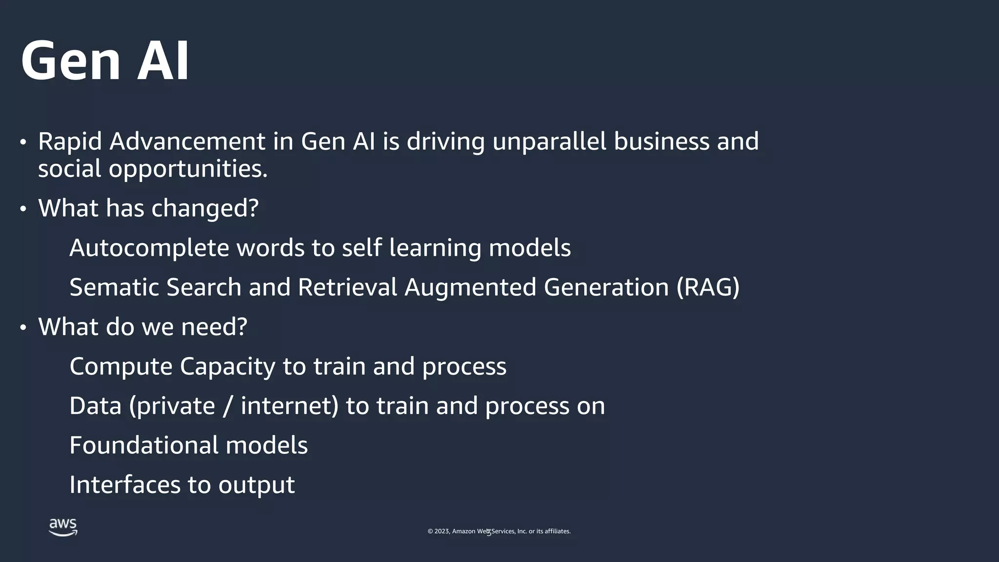 © 2023, Amazon Web Services, Inc. or its affiliates.
Gen AI
• Rapid Advancement in Gen AI is driving unparallel business and
social opportunities.
• What has changed?
Autocomplete words to self learning models
Sematic Search and Retrieval Augmented Generation (RAG)
• What do we need?
Compute Capacity to train and process
Data (private / internet) to train and process on
Foundational models
Interfaces to output
3
 