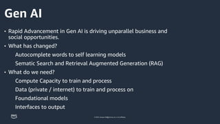 © 2023, Amazon Web Services, Inc. or its affiliates.
Gen AI
• Rapid Advancement in Gen AI is driving unparallel business and
social opportunities.
• What has changed?
Autocomplete words to self learning models
Sematic Search and Retrieval Augmented Generation (RAG)
• What do we need?
Compute Capacity to train and process
Data (private / internet) to train and process on
Foundational models
Interfaces to output
3
 