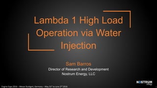 Engine Expo 2016 – Messe Stuttgart, Germany – May 31st to June 2nd 2016
Lambda 1 High Load
Operation via Water
Injection
Sam Barros
Director of Research and Development
Nostrum Energy, LLC
1
 