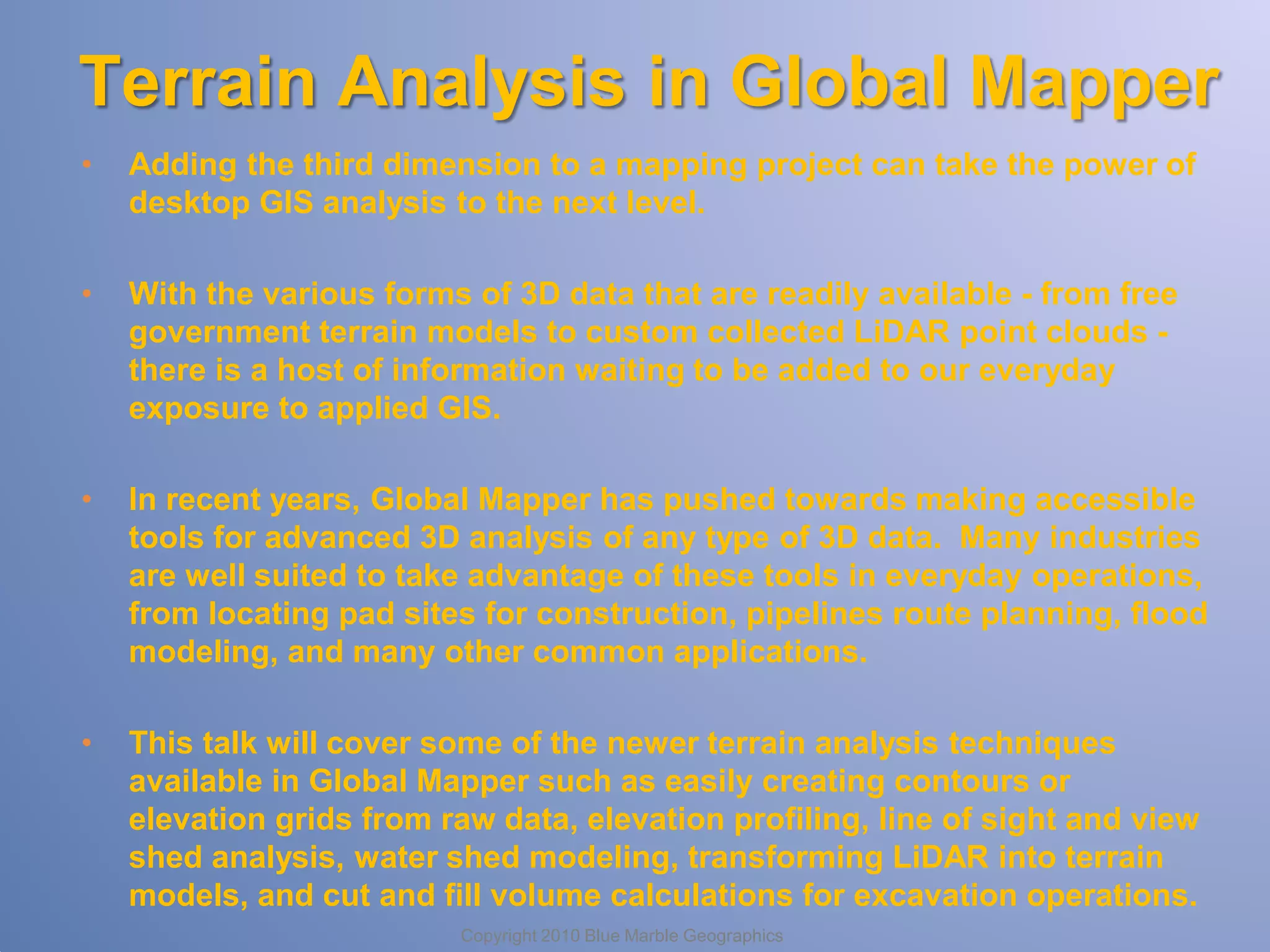 Terrain Analysis in Global Mapper
•

Adding the third dimension to a mapping project can take the power of
desktop GIS analysis to the next level.

•

With the various forms of 3D data that are readily available - from free
government terrain models to custom collected LiDAR point clouds there is a host of information waiting to be added to our everyday
exposure to applied GIS.

•

In recent years, Global Mapper has pushed towards making accessible
tools for advanced 3D analysis of any type of 3D data. Many industries
are well suited to take advantage of these tools in everyday operations,
from locating pad sites for construction, pipelines route planning, flood
modeling, and many other common applications.

•

This talk will cover some of the newer terrain analysis techniques
available in Global Mapper such as easily creating contours or
elevation grids from raw data, elevation profiling, line of sight and view
shed analysis, water shed modeling, transforming LiDAR into terrain
models, and cut and fill volume calculations for excavation operations.
Copyright 2010 Blue Marble Geographics

 
