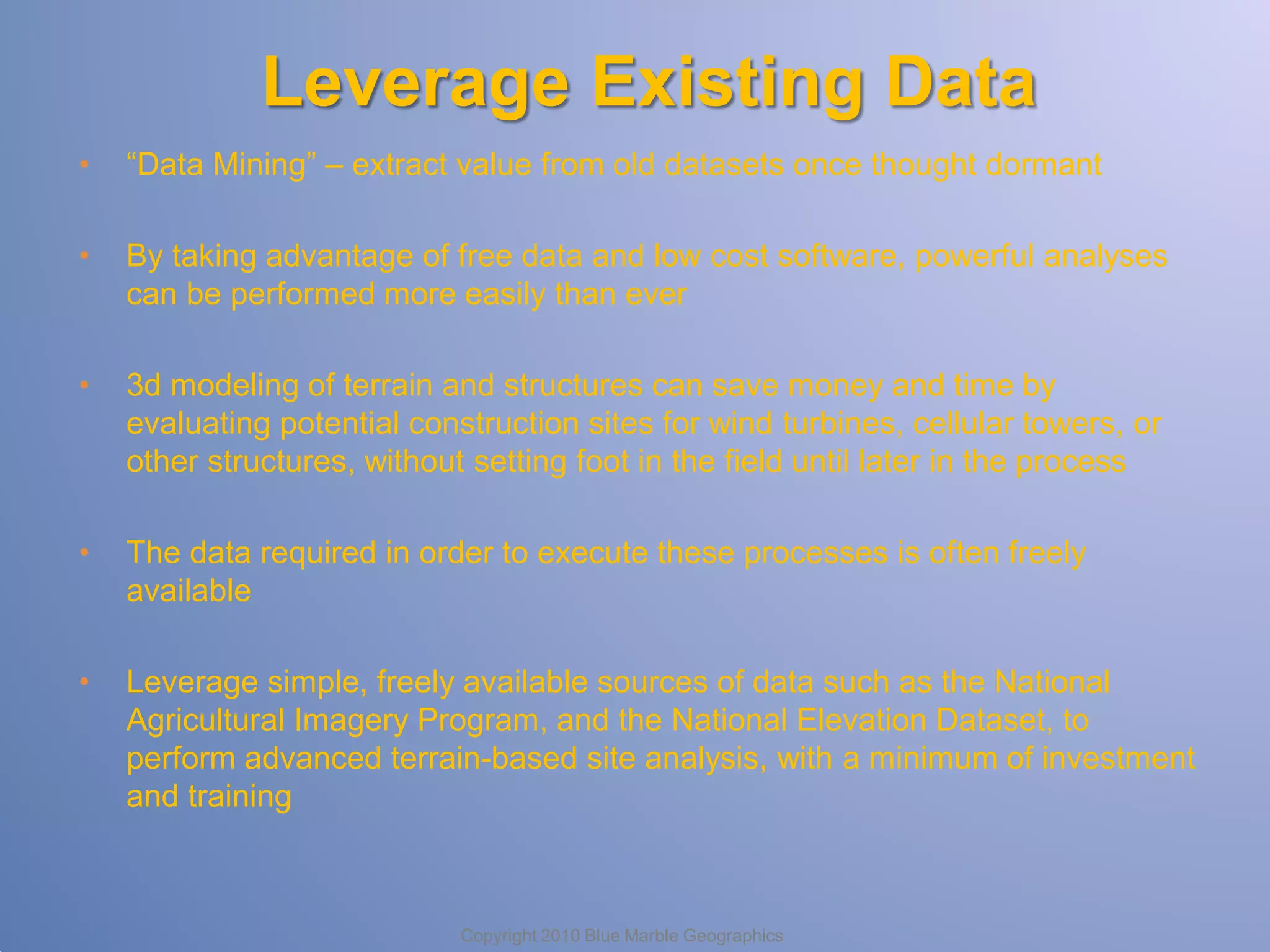 Leverage Existing Data
•

“Data Mining” – extract value from old datasets once thought dormant

•

By taking advantage of free data and low cost software, powerful analyses
can be performed more easily than ever

•

3d modeling of terrain and structures can save money and time by
evaluating potential construction sites for wind turbines, cellular towers, or
other structures, without setting foot in the field until later in the process

•

The data required in order to execute these processes is often freely
available

•

Leverage simple, freely available sources of data such as the National
Agricultural Imagery Program, and the National Elevation Dataset, to
perform advanced terrain-based site analysis, with a minimum of investment
and training

Copyright 2010 Blue Marble Geographics

 