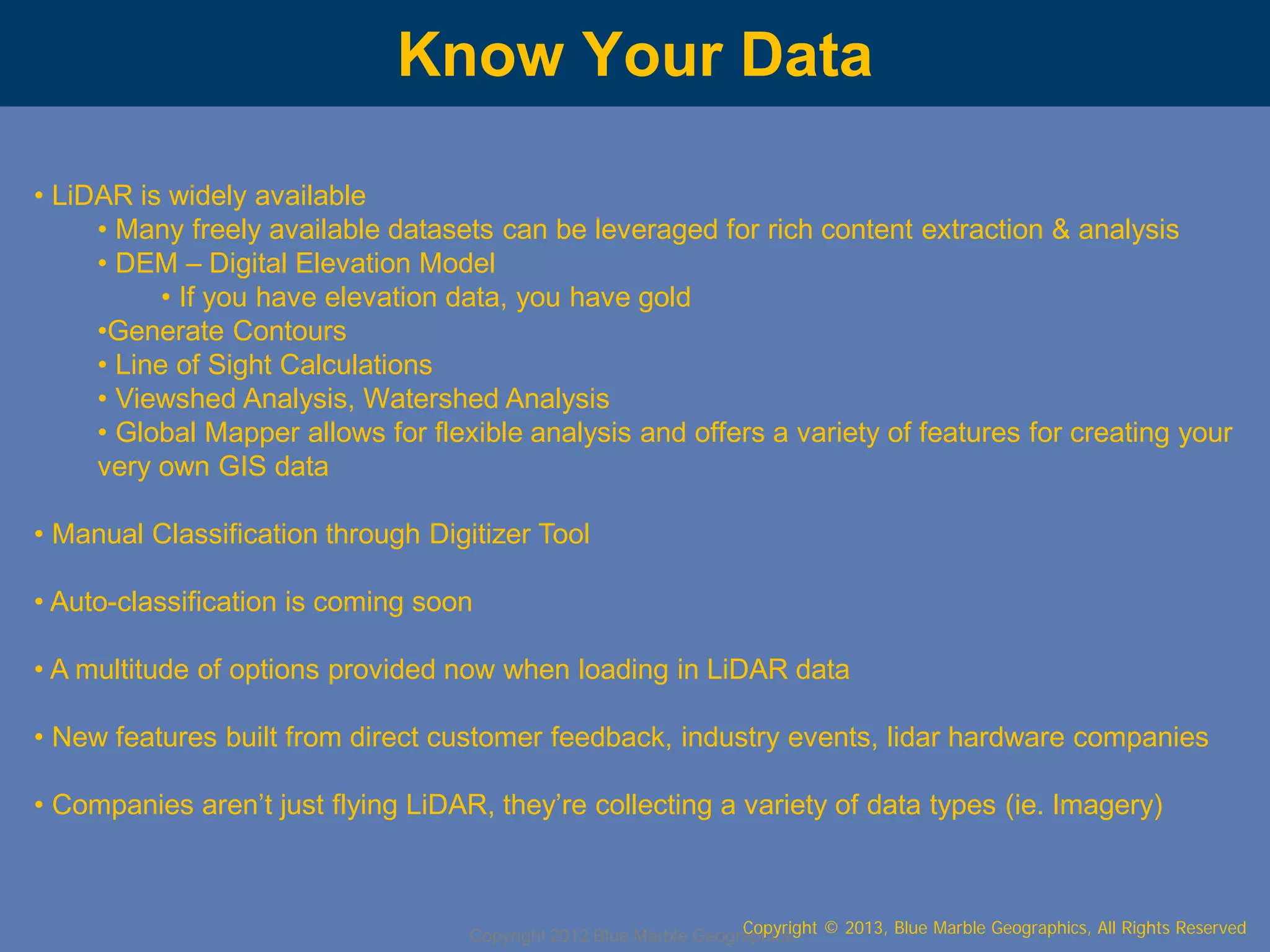 Know Your Data
• LiDAR is widely available
• Many freely available datasets can be leveraged for rich content extraction & analysis
• DEM – Digital Elevation Model
• If you have elevation data, you have gold
•Generate Contours
• Line of Sight Calculations
• Viewshed Analysis, Watershed Analysis
• Global Mapper allows for flexible analysis and offers a variety of features for creating your
very own GIS data
• Manual Classification through Digitizer Tool
• Auto-classification is coming soon
• A multitude of options provided now when loading in LiDAR data
• New features built from direct customer feedback, industry events, lidar hardware companies
• Companies aren’t just flying LiDAR, they’re collecting a variety of data types (ie. Imagery)

Copyright © 2013, Blue Marble Geographics, All Rights Reserved
Copyright 2012 Blue Marble Geographics

 