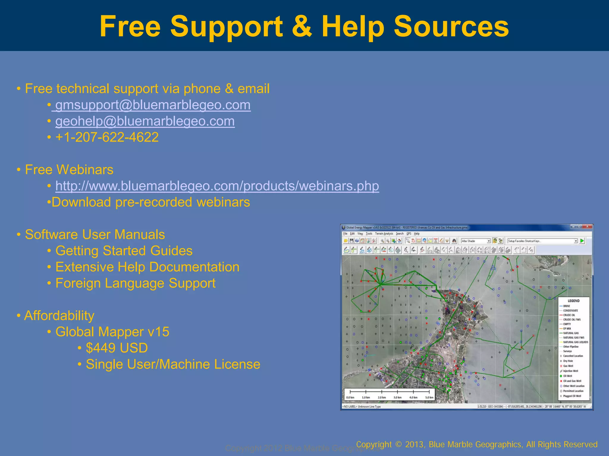 Free Support & Help Sources
• Free technical support via phone & email
• gmsupport@bluemarblegeo.com
• geohelp@bluemarblegeo.com
• +1-207-622-4622
• Free Webinars
• http://www.bluemarblegeo.com/products/webinars.php
•Download pre-recorded webinars
• Software User Manuals
• Getting Started Guides
• Extensive Help Documentation
• Foreign Language Support
• Affordability
• Global Mapper v15
• $449 USD
• Single User/Machine License

Copyright © 2013, Blue Marble Geographics, All Rights Reserved
Copyright 2012 Blue Marble Geographics

 
