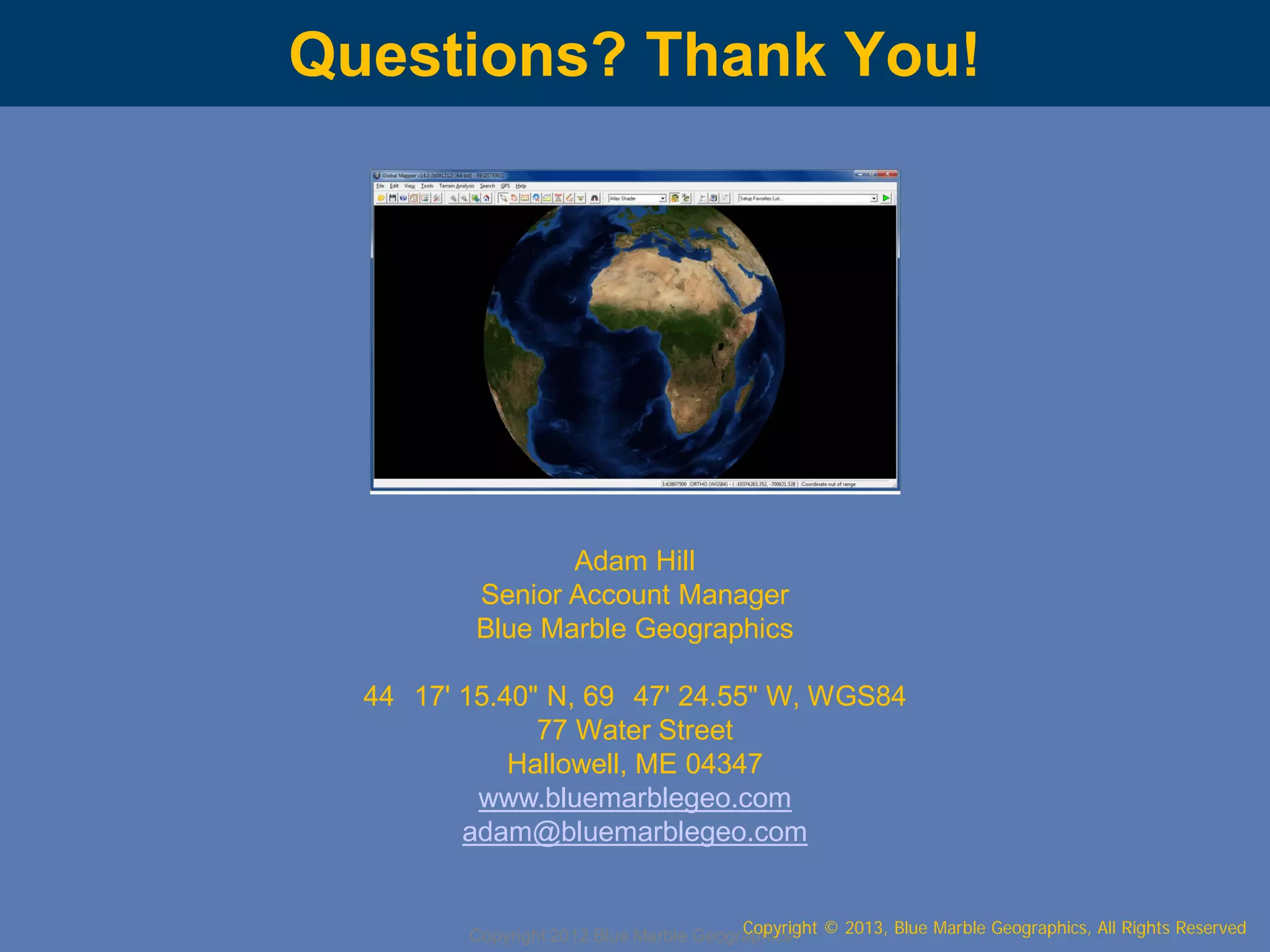 Questions? Thank You!

Adam Hill
Senior Account Manager
Blue Marble Geographics
44 17' 15.40" N, 69 47' 24.55" W, WGS84
77 Water Street
Hallowell, ME 04347
www.bluemarblegeo.com
adam@bluemarblegeo.com
Copyright © 2013, Blue Marble Geographics, All Rights Reserved
Copyright 2012 Blue Marble Geographics

 