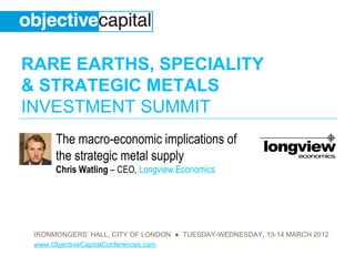 RARE EARTHS, SPECIALITY
& STRATEGIC METALS
INVESTMENT SUMMIT
      The macro-economic implications of
      the strategic metal supply
      Chris Watling – CEO, Longview Economics




 IRONMONGERS’ HALL, CITY OF LONDON ● TUESDAY-WEDNESDAY, 13-14 MARCH 2012
 www.ObjectiveCapitalConferences.com
 