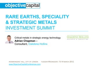 RARE EARTHS, SPECIALITY
& STRATEGIC METALS
INVESTMENT SUMMIT
       Critical metals in strategic energy technology
       Adrian Chapman –
       Consultant, Oakdene Hollins




 IRONMONGERS’ HALL, CITY OF LONDON     TUESDAY-WEDNESDAY,   13-14 MARCH 2012
 www.ObjectiveCapitalConferences.com
 