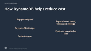 AWS DATA ROADSHOW 2023
© 2023, Amazon Web Services, Inc. or its affiliates. All rights reserved.
How DynamoDB helps reduce cost
Pay-per-request
Pay-per-GB storage
Separation of reads,
writes and storage
Scale-to-zero
Features to optimize
cost
 