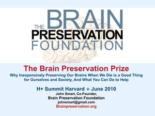 The Brain Preservation Prize
Why Inexpensively Preserving Our Brains When We Die is a Good Thing
       for Ourselves and Society, And What You Can Do to Help

             H+ Summit Harvard  June 2010
                       John Smart, Co-Founder,
                   Brain Preservation Foundation
                        johnsmart@gmail.com
                       Brainpreservation.org
 