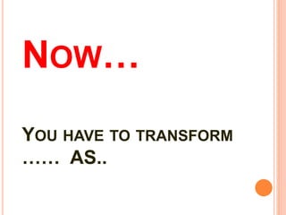 NOW…
YOU HAVE TO TRANSFORM
…… AS..
 