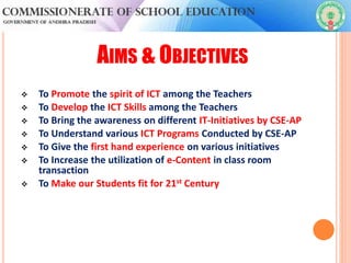 AIMS & OBJECTIVES
 To Promote the spirit of ICT among the Teachers
 To Develop the ICT Skills among the Teachers
 To Bring the awareness on different IT-Initiatives by CSE-AP
 To Understand various ICT Programs Conducted by CSE-AP
 To Give the first hand experience on various initiatives
 To Increase the utilization of e-Content in class room
transaction
 To Make our Students fit for 21st Century
 