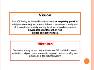 Vision
The ICT Policy in School Education aims at preparing youth to
participate creatively in the establishment, sustenance and growth
of a knowledge society leading to all round socioeconomic
development of the nation and
global competitiveness.
Mission
To devise, catalyze, support and sustain ICT and ICT enabled
activities and processes in order to improve access, quality and
efficiency in the school system
 