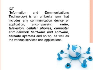 ICT
(Information and Communications
Technology) is an umbrella term that
includes any communication device or
application, encompassing: radio,
television, cellular phones, computer
and network hardware and software,
satellite systems and so on, as well as
the various services and applications
 
