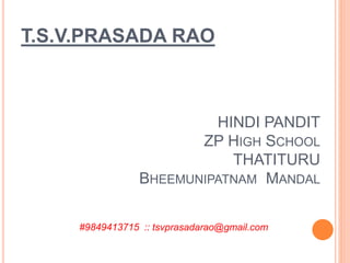 T.S.V.PRASADA RAO
HINDI PANDIT
ZP HIGH SCHOOL
THATITURU
BHEEMUNIPATNAM MANDAL
#9849413715 :: tsvprasadarao@gmail.com
 