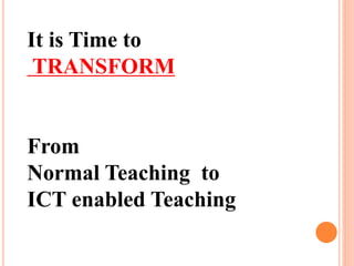 It is Time to
TRANSFORM
From
Normal Teaching to
ICT enabled Teaching
 