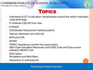 TOPICS
• Importance of ICT in education- transformation around the world in education
using technology
• IT initiatives CSE-AP Over view
• e-Haazar
• CCE(Student Assessment Tracking system)
• Teacher information and child info
• DCR and VCR
• APeKX
• TEPAC Integrating e-content into Lesson plans
OER (Open education Resources) and FOSS (Free and Open source
software) UBUNTU OS
• GEO Gebra
Simulations and Mind Maps
• Awareness on authoring tool


Technology Enabled Education
 