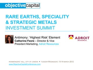 RARE EARTHS, SPECIALITY
& STRATEGIC METALS
INVESTMENT SUMMIT
       Antimony: ‘Highest Risk’ Element
       Catherine Feore – Director & Vice
       President Marketing, Adroit Resources




 IRONMONGERS’ HALL, CITY OF LONDON ● TUESDAY-WEDNESDAY, 13-14 MARCH 2012
 www.ObjectiveCapitalConferences.com
 