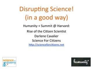 Disrup'ng	
  Science!
  (in	
  a	
  good	
  way)
 Humanity	
  +	
  Summit	
  @	
  Harvard:
    Rise	
  of	
  the	
  Ci8zen	
  Scien8st
            Darlene	
  Cavalier
        Science	
  For	
  Ci8zens
     h>p://scienceforci8zens.net
 