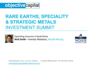 RARE EARTHS, SPECIALITY
& STRATEGIC METALS
INVESTMENT SUMMIT
       Expanding resources in South Korea
       Nick Smith – Investor Relations, Woulfe Mining




 IRONMONGERS‟ HALL, CITY OF LONDON     TUESDAY-WEDNESDAY,   13-14 MARCH 2012
 www.ObjectiveCapitalConferences.com
 