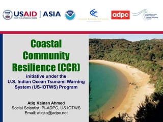 Coastal
Community
Resilience (CCR)
initiative under the
U.S. Indian Ocean Tsunami Warning
System (US-IOTWS) Program
Atiq Kainan Ahmed
Social Scientist, PI-ADPC, US IOTWS
Email: atiqka@adpc.net
 