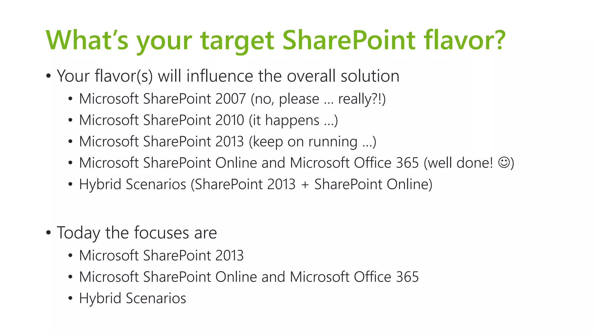What’s your target SharePoint flavor? 
•Your flavor(s) will influence the overall solution 
•Microsoft SharePoint 2007 (no, please … really?!) 
•Microsoft SharePoint 2010 (it happens …) 
•Microsoft SharePoint 2013 (keep on running …) 
•Microsoft SharePoint Online and Microsoft Office 365 (well done! ) 
•Hybrid Scenarios (SharePoint 2013 + SharePoint Online) 
•Today the focuses are 
•Microsoft SharePoint 2013 
•Microsoft SharePoint Online and Microsoft Office 365 
•Hybrid Scenarios  