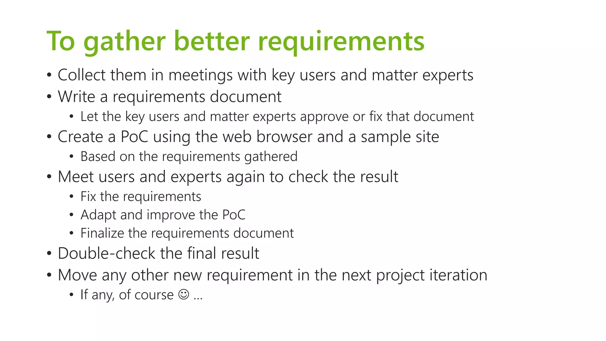 To gather better requirements 
•Collect them in meetings with key users and matter experts 
•Write a requirements document 
•Let the key users and matter experts approve or fix that document 
•Create a PoCusing the web browser and a sample site 
•Based on the requirements gathered 
•Meet users and experts again to check the result 
•Fix the requirements 
•Adapt and improve the PoC 
•Finalize the requirements document 
•Double-check the final result 
•Move any other new requirement in the next project iteration 
•If any, of course …  