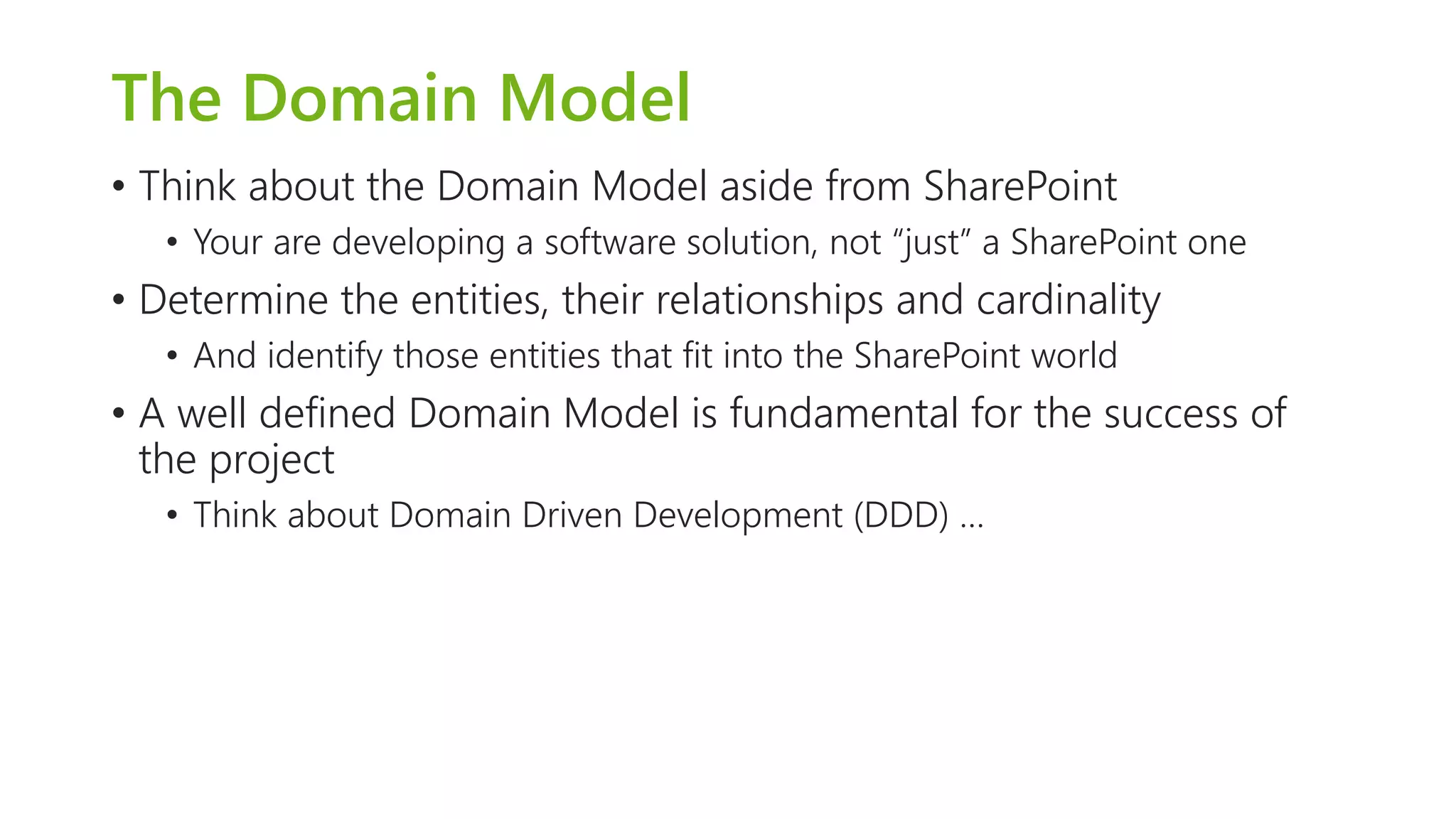 The Domain Model 
•Think about the Domain Model aside from SharePoint 
•Your are developing a software solution, not “just” a SharePoint one 
•Determine the entities, their relationships and cardinality 
•And identify those entities that fit into the SharePoint world 
•A well defined Domain Model is fundamental for the success of the project 
•Think about Domain Driven Development (DDD) …  