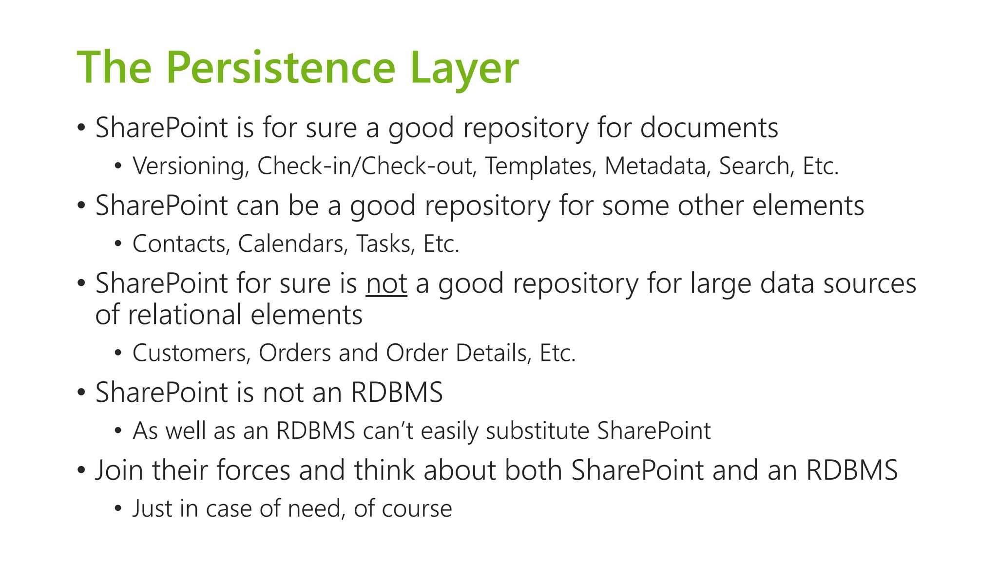 The PersistenceLayer 
•SharePoint is for sure a good repository for documents 
•Versioning, Check-in/Check-out, Templates, Metadata, Search, Etc. 
•SharePoint can be a good repository for some other elements 
•Contacts, Calendars, Tasks, Etc. 
•SharePoint for sure is nota good repository for large data sources of relational elements 
•Customers, Orders and Order Details, Etc. 
•SharePoint is not an RDBMS 
•As well as an RDBMS can’t easily substitute SharePoint 
•Join their forces and think about both SharePoint and an RDBMS 
•Just in case of need, of course  