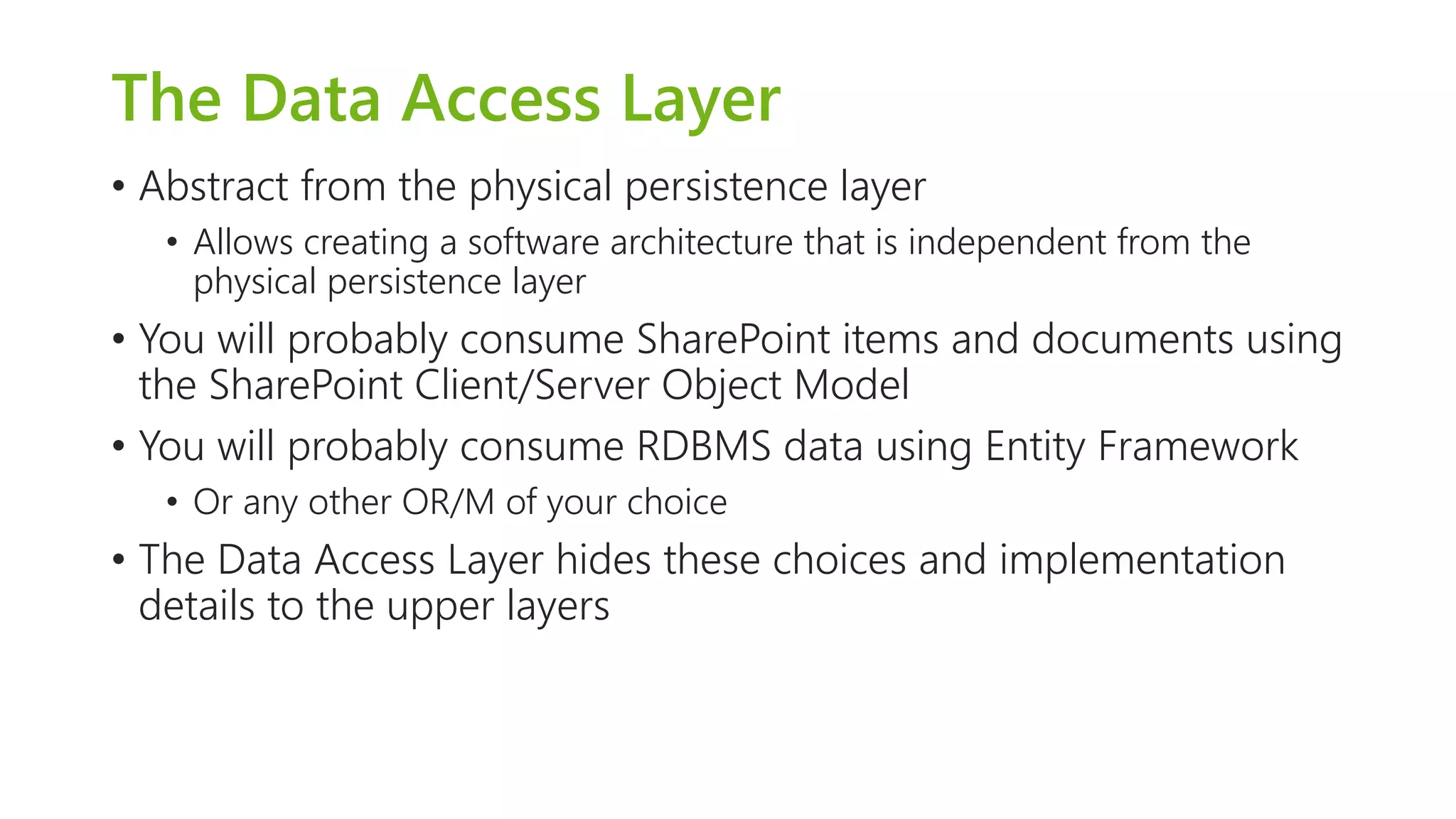 The Data Access Layer 
•Abstract from the physical persistence layer 
•Allows creating a software architecture that is independent from the physical persistence layer 
•You will probably consume SharePoint items and documents using the SharePoint Client/Server Object Model 
•You will probably consume RDBMS data using Entity Framework 
•Or any other OR/M of your choice 
•The Data Access Layer hides these choices and implementation details to the upper layers  