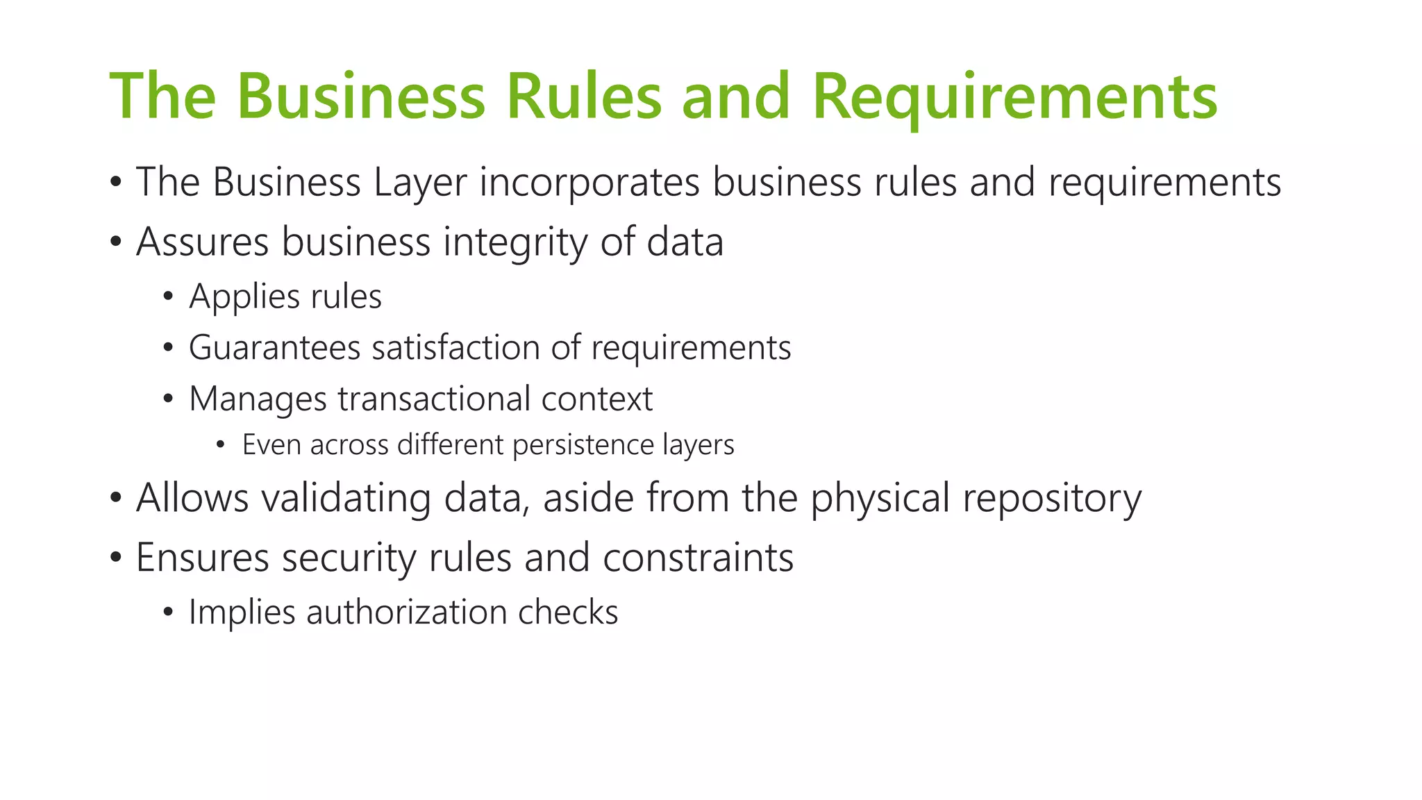 The Business Rules and Requirements 
•The Business Layer incorporates business rules and requirements 
•Assures business integrity of data 
•Applies rules 
•Guarantees satisfaction of requirements 
•Manages transactional context 
•Even across different persistence layers 
•Allows validating data, aside from the physical repository 
•Ensures security rules and constraints 
•Implies authorization checks  