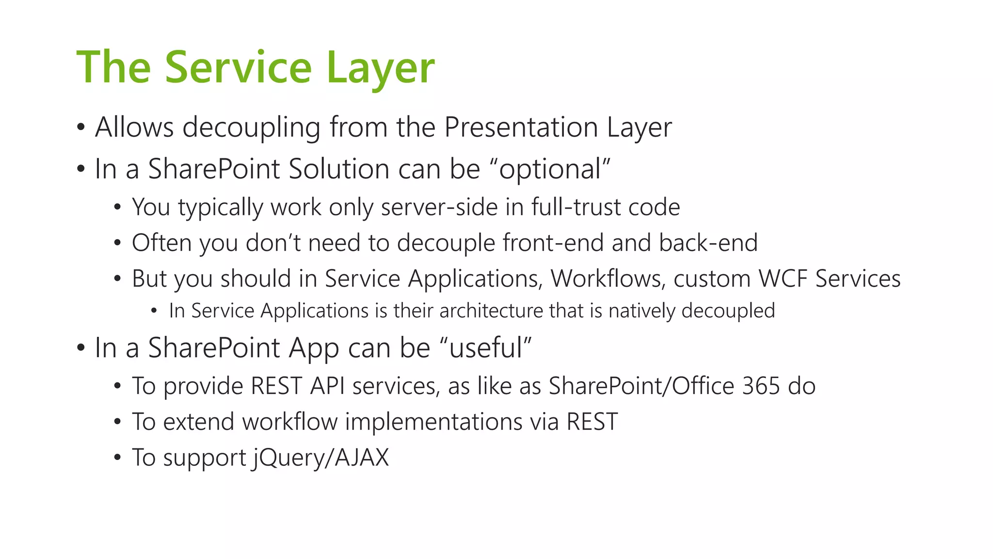 The Service Layer 
•Allows decoupling from the Presentation Layer 
•In a SharePoint Solution can be “optional” 
•You typically work only server-side in full-trust code 
•Often you don’t need to decouple front-end and back-end 
•But you should in Service Applications, Workflows, custom WCF Services 
•In Service Applications is their architecture that is natively decoupled 
•In a SharePoint App can be “useful” 
•To provide REST API services, as like as SharePoint/Office 365 do 
•To extend workflow implementations via REST 
•To support jQuery/AJAX  
