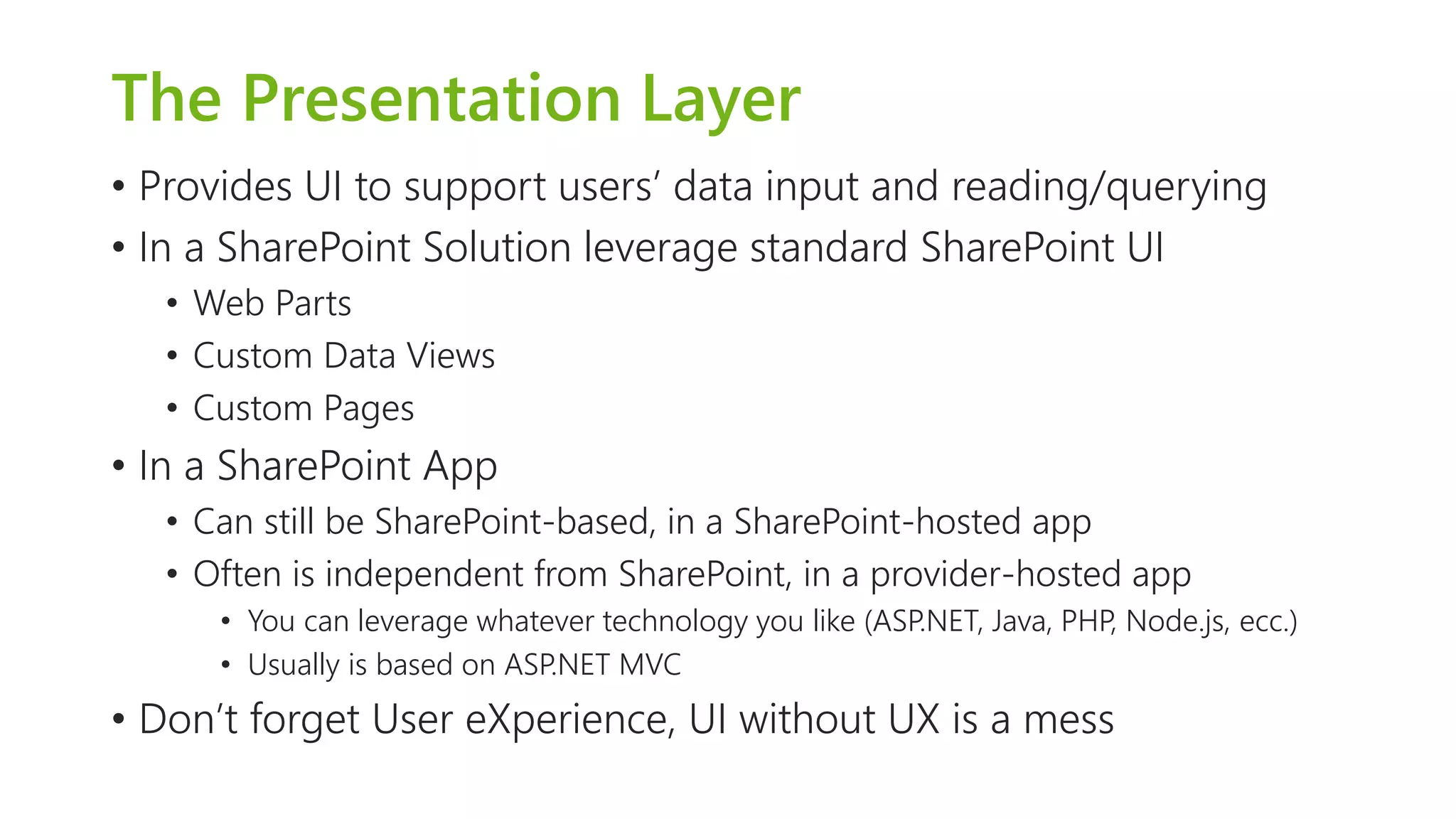 The Presentation Layer 
•Provides UI to support users’ data input and reading/querying 
•In a SharePoint Solution leverage standard SharePoint UI 
•Web Parts 
•Custom Data Views 
•Custom Pages 
•In a SharePoint App 
•Can still be SharePoint-based, in a SharePoint-hosted app 
•Often is independent from SharePoint, in a provider-hosted app 
•You can leverage whatever technology you like (ASP.NET, Java, PHP, Node.js, ecc.) 
•Usually is based on ASP.NET MVC 
•Don’t forget User eXperience, UI without UX is a mess  