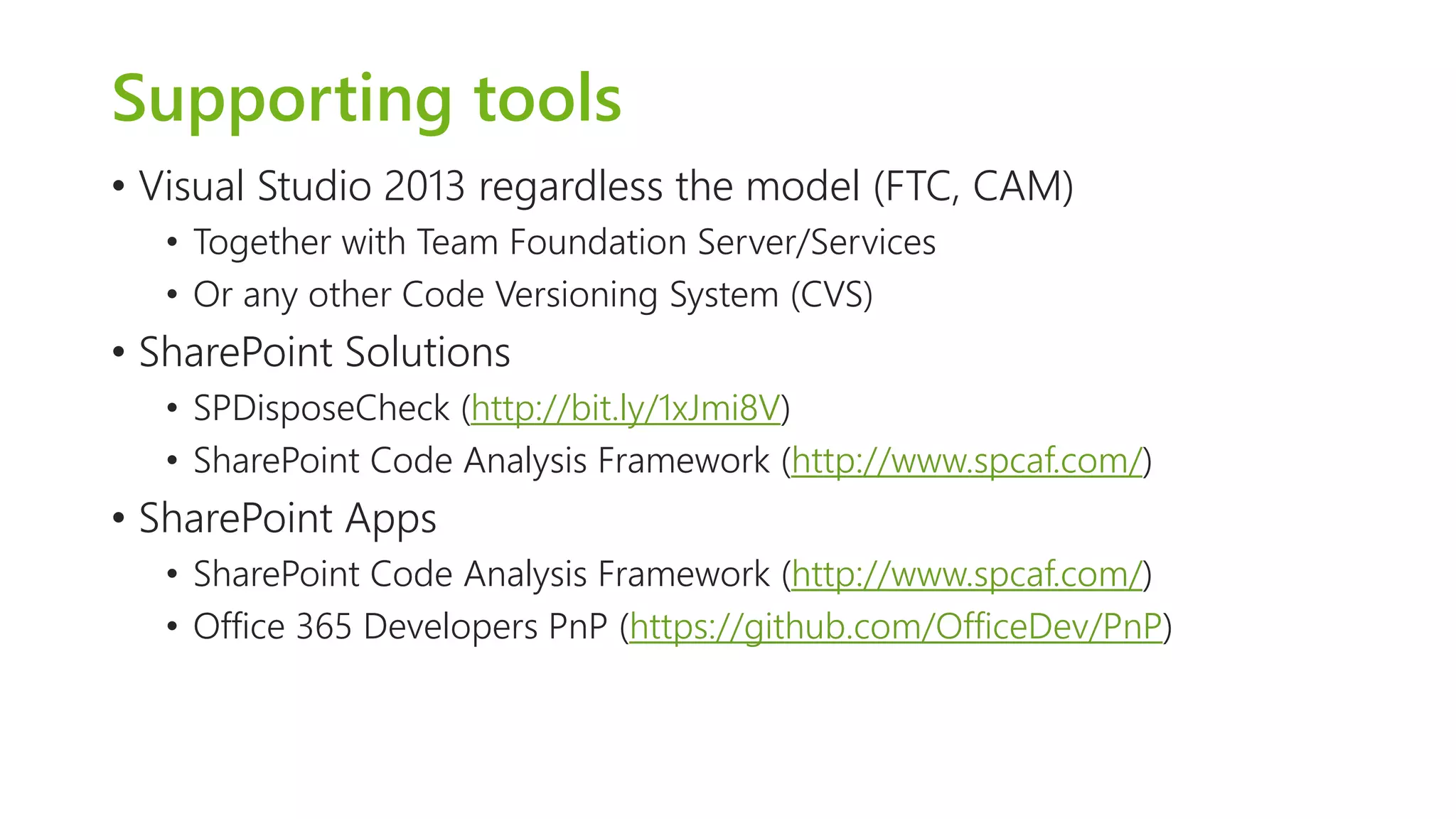 Supporting tools 
•Visual Studio 2013 regardless the model (FTC, CAM) 
•Together with Team Foundation Server/Services 
•Or any other Code Versioning System (CVS) 
•SharePoint Solutions 
•SPDisposeCheck(http://bit.ly/1xJmi8V) 
•SharePoint Code Analysis Framework (http://www.spcaf.com/) 
•SharePoint Apps 
•SharePoint Code Analysis Framework (http://www.spcaf.com/) 
•Office 365 Developers PnP (https://github.com/OfficeDev/PnP)  