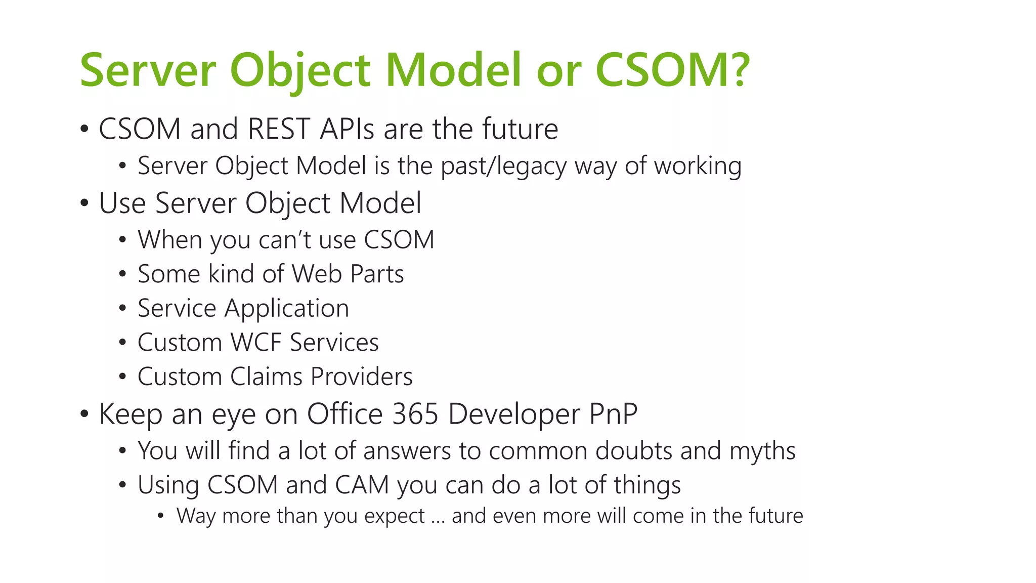Server Object Model or CSOM? 
•CSOM and REST APIs are the future 
•Server Object Model is the past/legacy way of working 
•Use Server Object Model 
•When you can’t use CSOM 
•Some kind of Web Parts 
•Service Application 
•Custom WCF Services 
•Custom Claims Providers 
•Keep an eye on Office 365 Developer PnP 
•You will find a lot of answers to common doubts and myths 
•Using CSOM and CAM you can do a lot of things 
•Way more than you expect … and even more will come in the future  