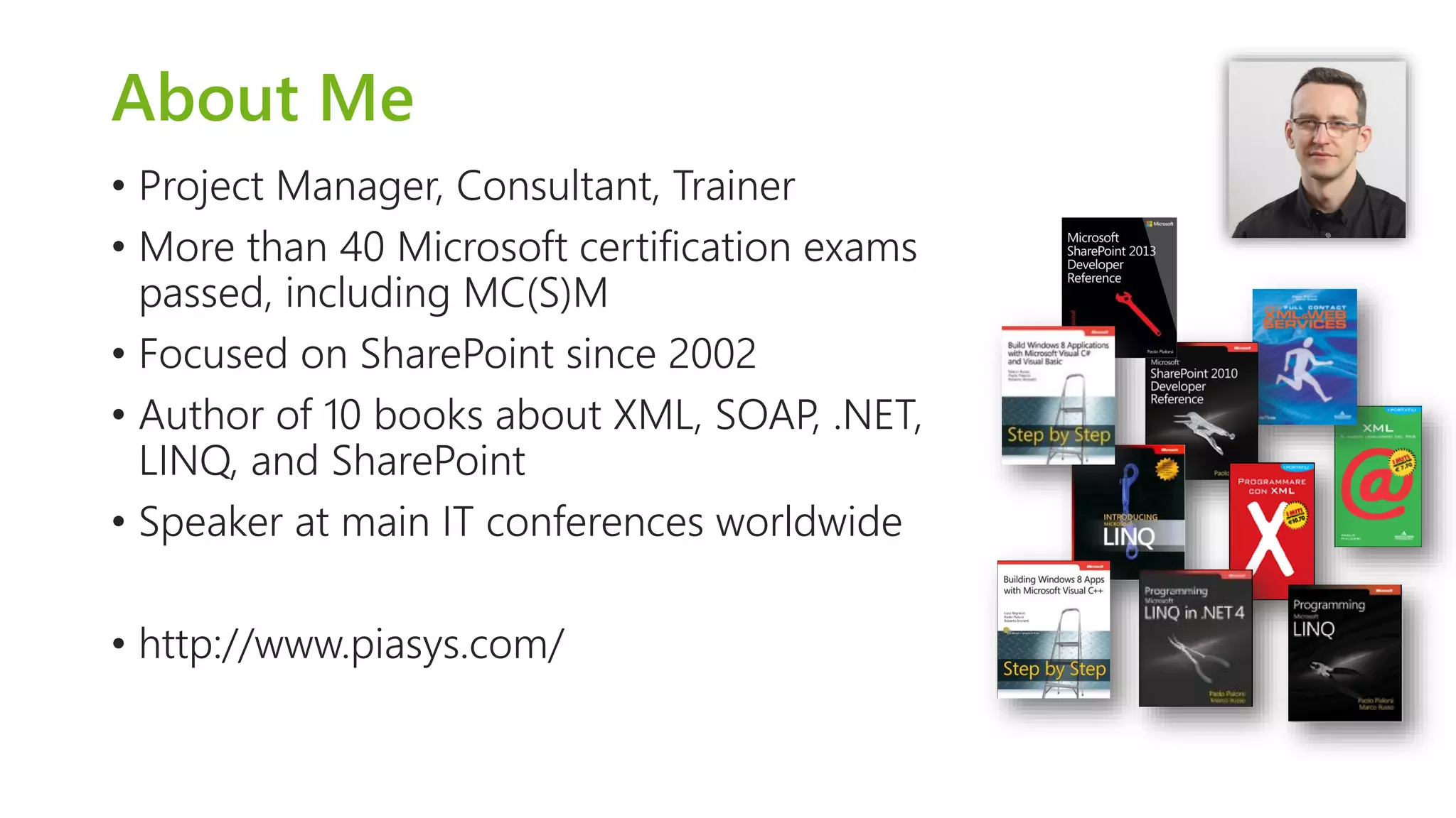 About Me 
•Project Manager, Consultant, Trainer 
•More than 40 Microsoft certification exams passed, including MC(S)M 
•Focused on SharePoint since 2002 
•Author of 10 books about XML, SOAP, .NET, LINQ, and SharePoint 
•Speaker at main IT conferences worldwide 
•http://www.piasys.com/  