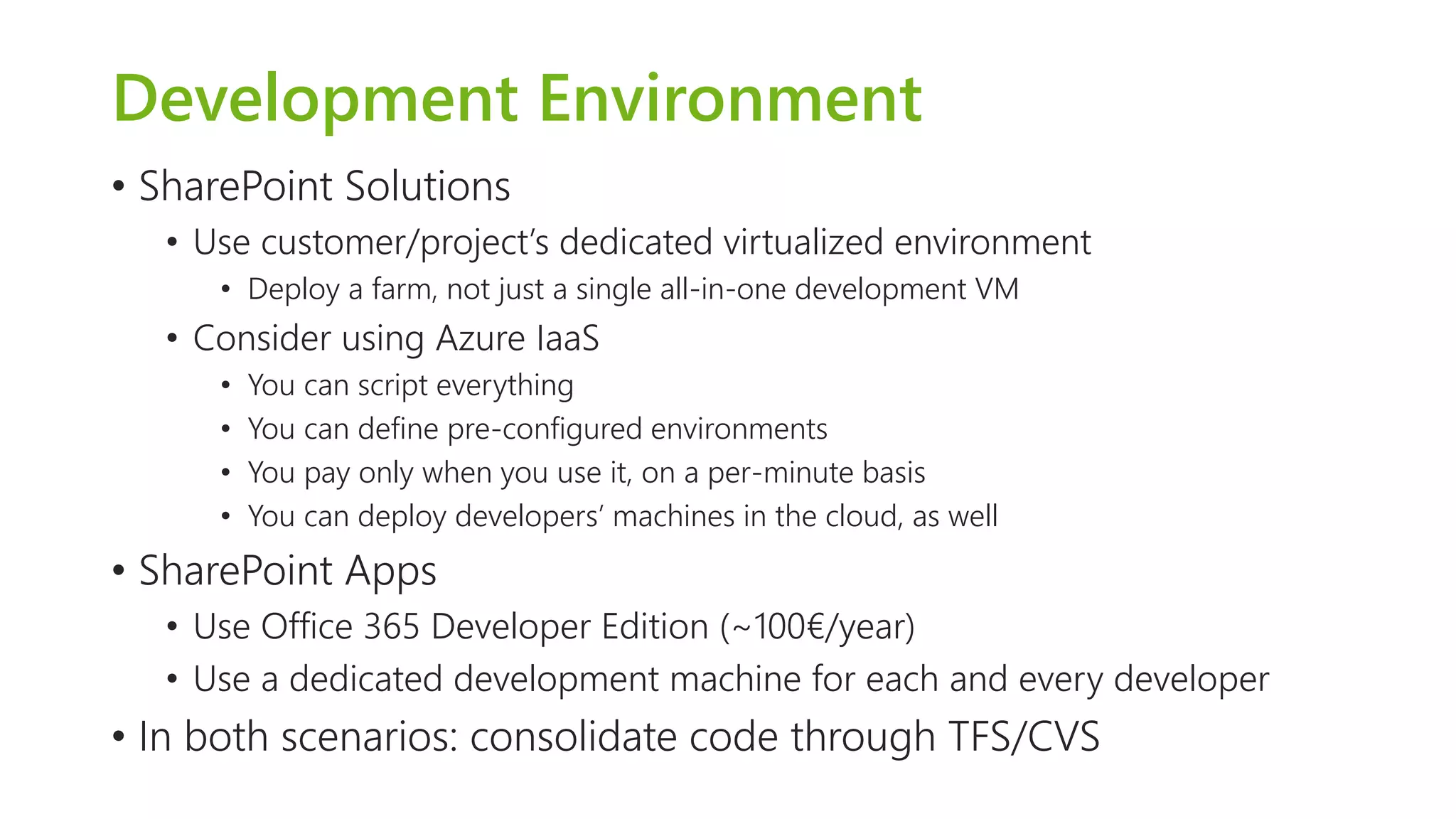 Development Environment 
•SharePoint Solutions 
•Use customer/project’s dedicated virtualized environment 
•Deploy a farm, not just a single all-in-one development VM 
•Consider using Azure IaaS 
•You can script everything 
•You can define pre-configured environments 
•You pay only when you use it, on a per-minute basis 
•You can deploy developers’ machines in the cloud, as well 
•SharePoint Apps 
•Use Office 365 Developer Edition (~100€/year) 
•Use a dedicated development machine for each and every developer 
•In both scenarios: consolidate code through TFS/CVS  